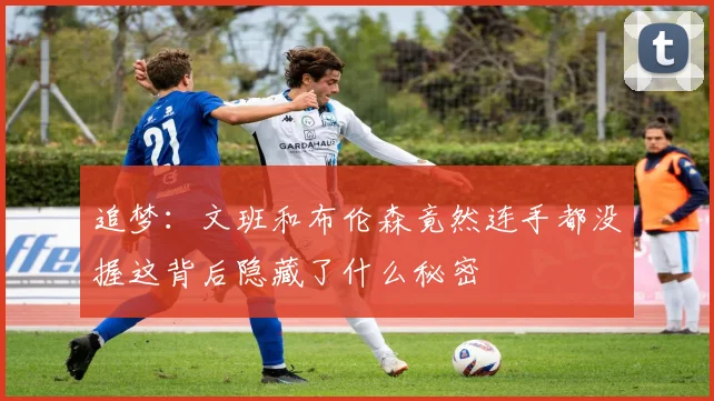 追梦：文班和布伦森竟然连手都没握这背后隐藏了什么秘密