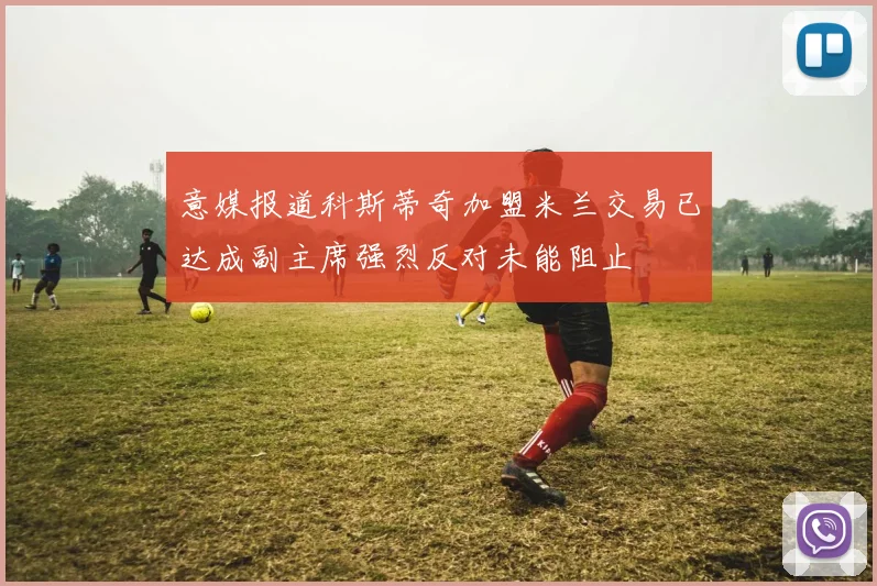 意媒报道科斯蒂奇加盟米兰交易已达成副主席强烈反对未能阻止