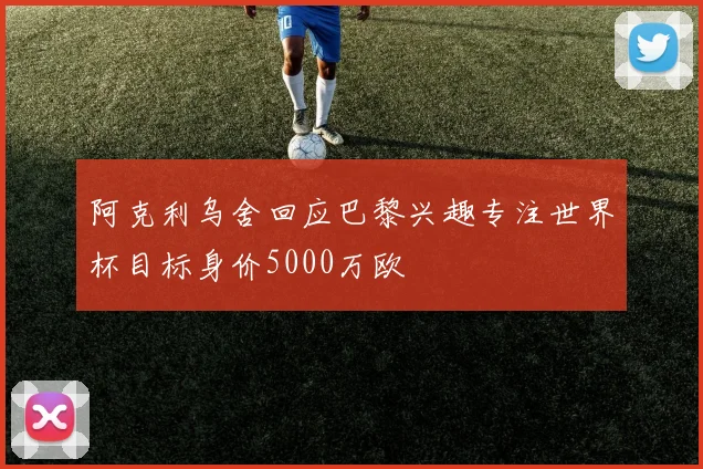 阿克利乌舍回应巴黎兴趣专注世界杯目标身价5000万欧