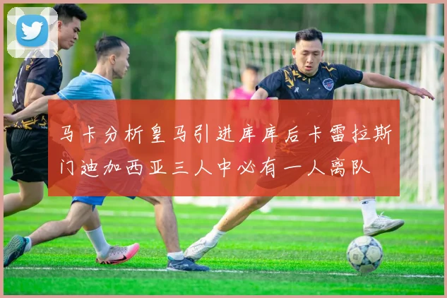 马卡分析皇马引进库库后卡雷拉斯门迪加西亚三人中必有一人离队