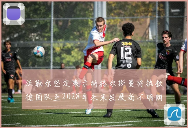 沃勒尔坚定表示纳格尔斯曼将执教德国队至2028年未来发展尚不明朗