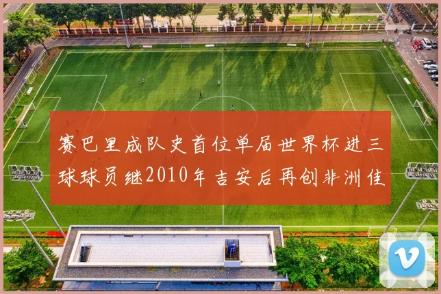 赛巴里成队史首位单届世界杯进三球球员继2010年吉安后再创非洲佳绩