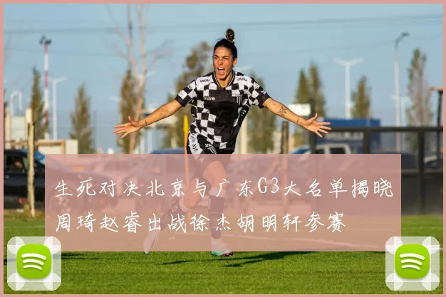 生死对决北京与广东G3大名单揭晓周琦赵睿出战徐杰胡明轩参赛