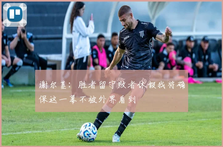 谢尔基：胜者留守败者休假我将确保这一幕不被外界看到