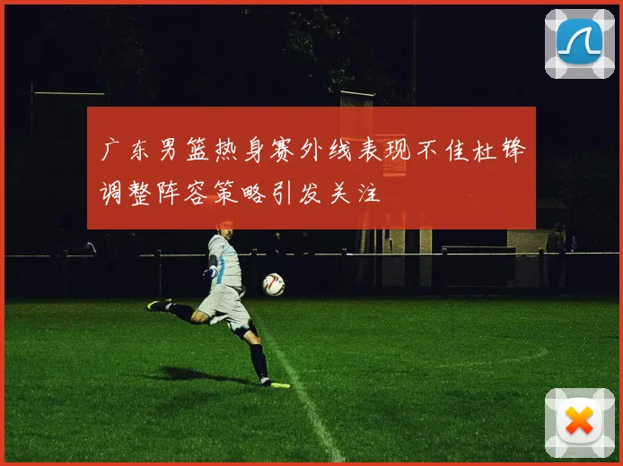 广东男篮热身赛外线表现不佳杜锋调整阵容策略引发关注