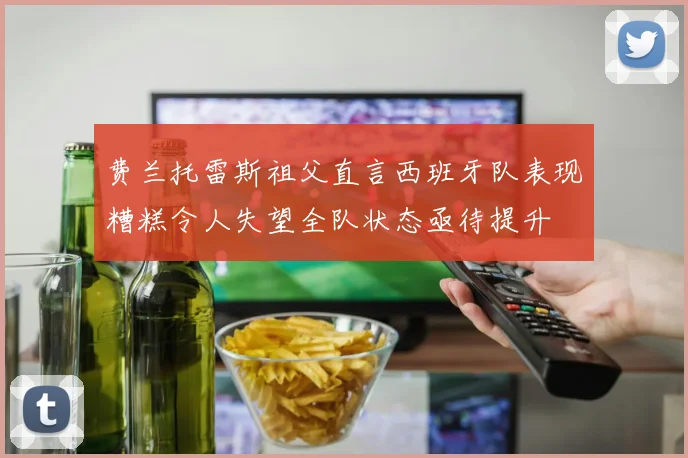 费兰托雷斯祖父直言西班牙队表现糟糕令人失望全队状态亟待提升