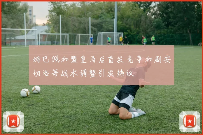 姆巴佩加盟皇马后首发竞争加剧安切洛蒂战术调整引发热议