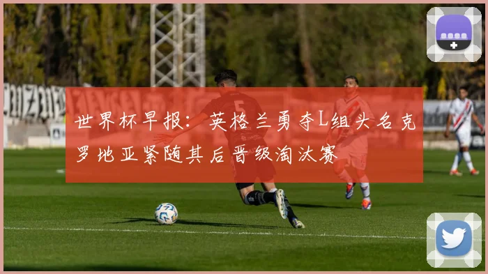 世界杯早报:英格兰勇夺L组头名克罗地亚紧随其后晋级淘汰赛