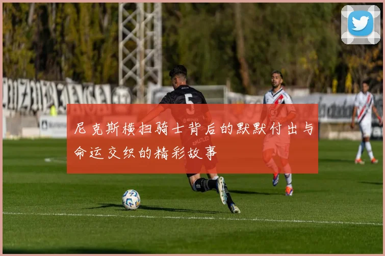 尼克斯横扫骑士背后的默默付出与命运交织的精彩故事