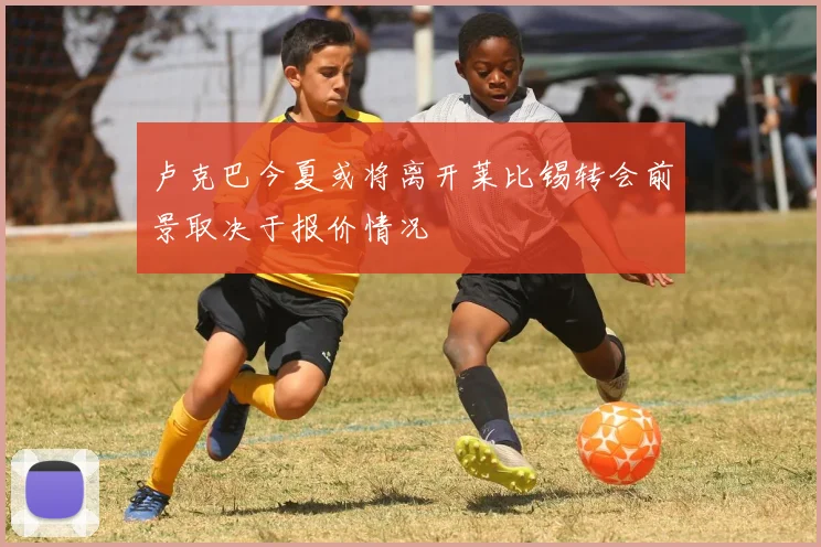 卢克巴今夏或将离开莱比锡转会前景取决于报价情况