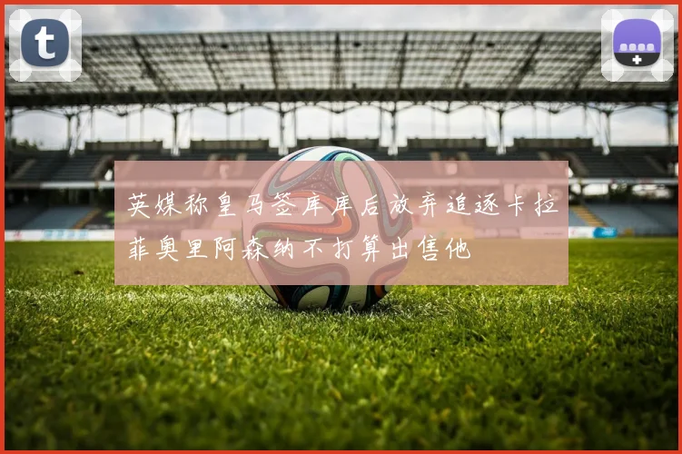 英媒称皇马签库库后放弃追逐卡拉菲奥里阿森纳不打算出售他