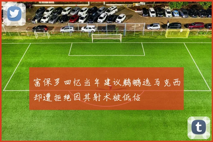 富保罗回忆当年建议鹈鹕选马克西却遭拒绝因其射术被低估