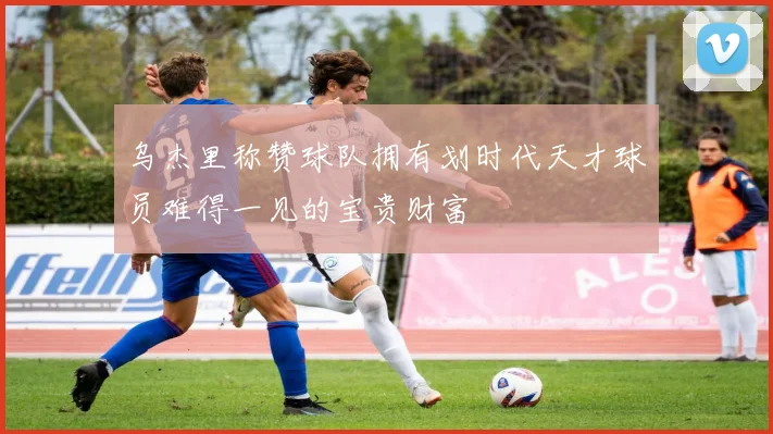 乌杰里称赞球队拥有划时代天才球员难得一见的宝贵财富