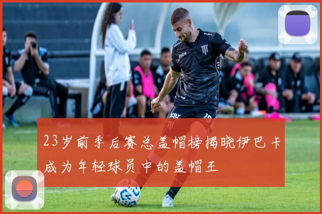 23岁前季后赛总盖帽榜揭晓伊巴卡成为年轻球员中的盖帽王