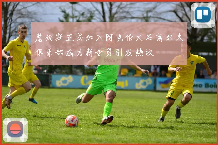 詹姆斯正式加入阿克伦火石高尔夫俱乐部成为新会员引发热议