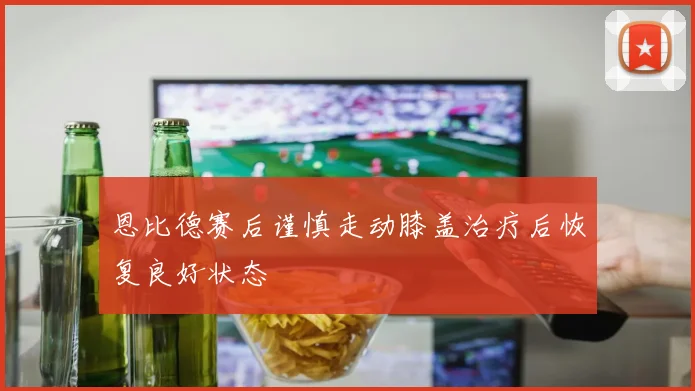 恩比德赛后谨慎走动膝盖治疗后恢复良好状态
