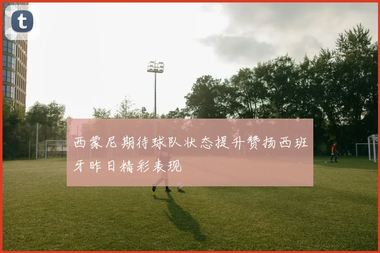 西蒙尼期待球队状态提升赞扬西班牙昨日精彩表现