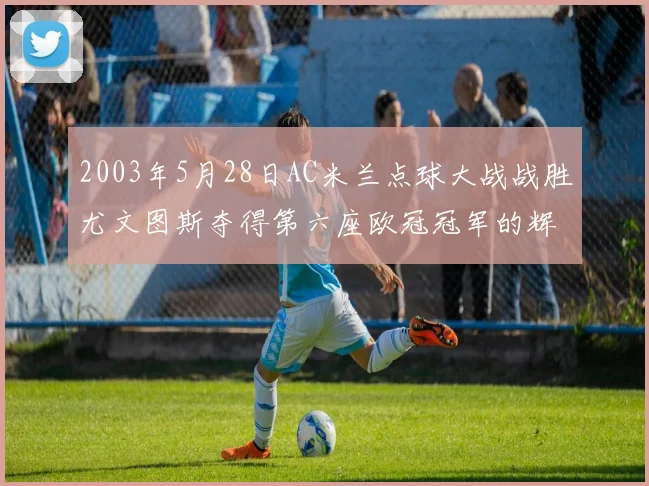 2003年5月28日AC米兰点球大战战胜尤文图斯夺得第六座欧冠冠军的辉煌时刻