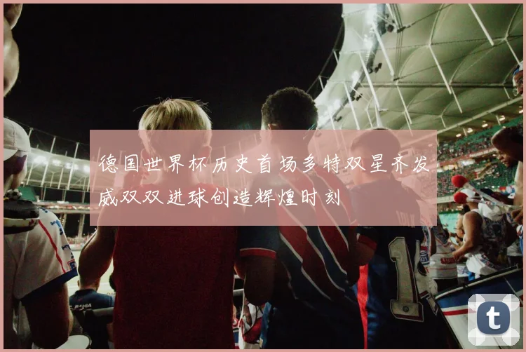 德国世界杯历史首场多特双星齐发威双双进球创造辉煌时刻
