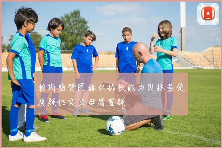 赖斯盛赞图赫尔执教能力贝林虽受质疑但实力毋庸置疑