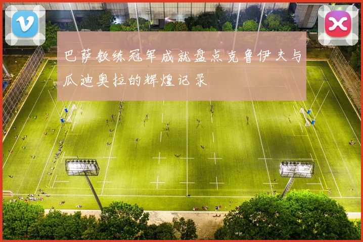 巴萨教练冠军成就盘点克鲁伊夫与瓜迪奥拉的辉煌记录