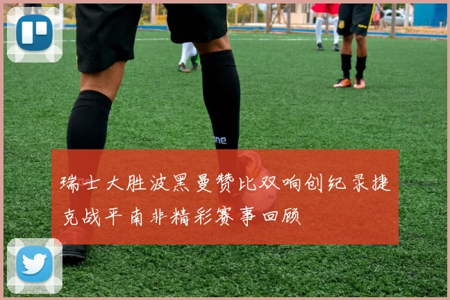 瑞士大胜波黑曼赞比双响创纪录捷克战平南非精彩赛事回顾