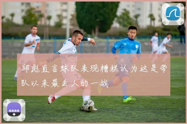 邱彪直言球队表现糟糕认为这是带队以来最丢人的一战