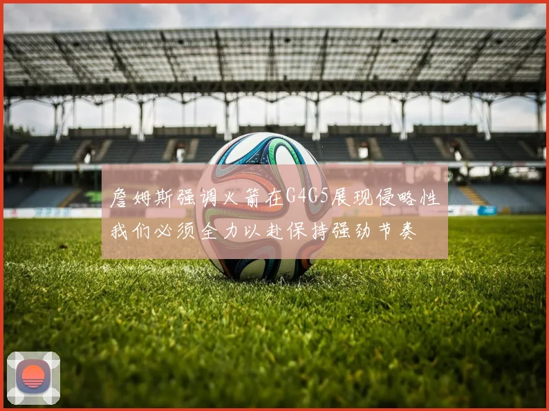 詹姆斯强调火箭在G4G5展现侵略性我们必须全力以赴保持强劲节奏