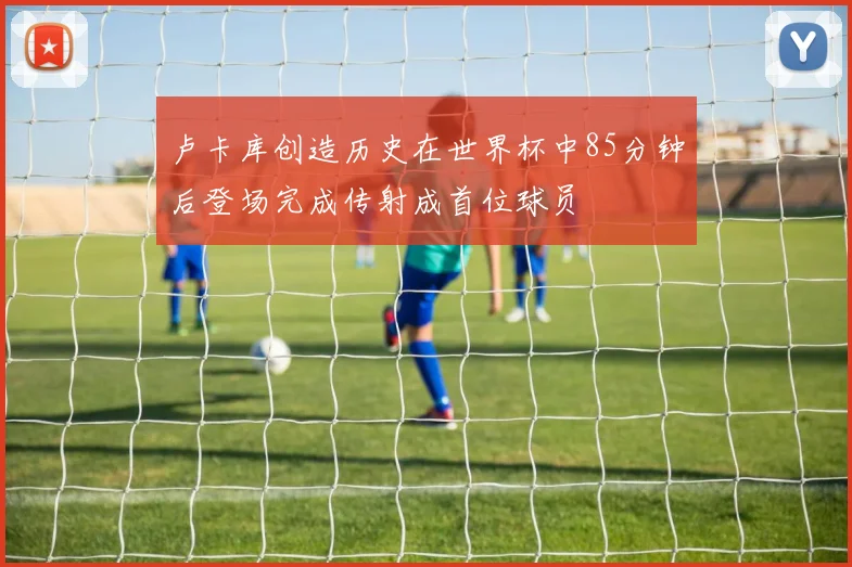 卢卡库创造历史在世界杯中85分钟后登场完成传射成首位球员