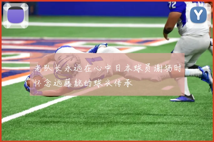 老队长永远在心中日本球员谢场时怀念远藤航的球衣传承