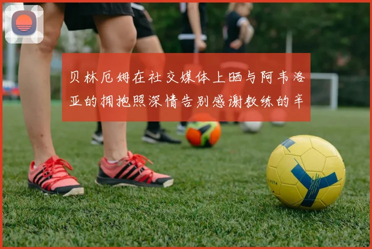 贝林厄姆在社交媒体上晒与阿韦洛亚的拥抱照深情告别感谢教练的辛勤付出
