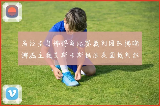 乌拉圭与佛得角比赛裁判团队揭晓挪威主裁艾斯卡斯执法美国裁判担任助理