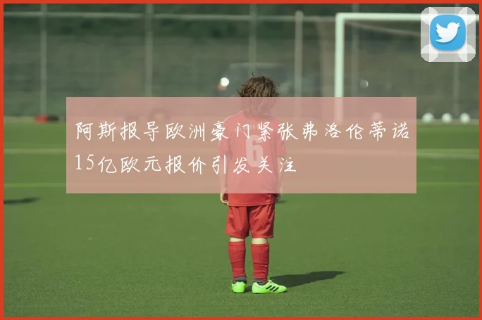 阿斯报导欧洲豪门紧张弗洛伦蒂诺15亿欧元报价引发关注